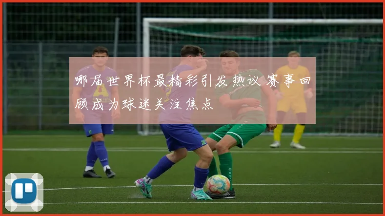 哪届世界杯最精彩引发热议 赛事回顾成为球迷关注焦点