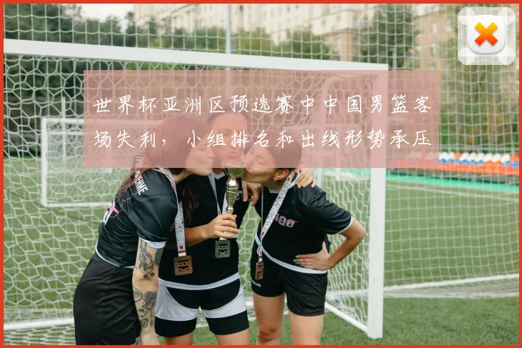 世界杯亚洲区预选赛中中国男篮客场失利，小组排名和出线形势承压