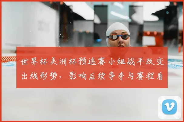 世界杯美洲杯预选赛小组战平改变出线形势，影响后续争夺与赛程看点