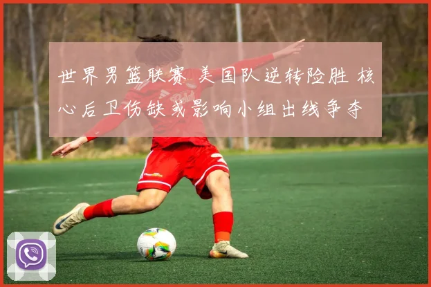 世界男篮联赛 美国队逆转险胜 核心后卫伤缺或影响小组出线争夺