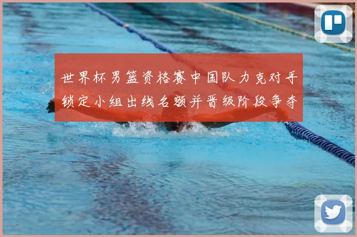 世界杯男篮资格赛中国队力克对手锁定小组出线名额并晋级阶段争夺