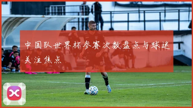 中国队世界杯参赛次数盘点与球迷关注焦点