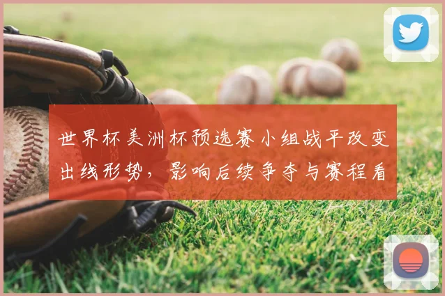 世界杯美洲杯预选赛小组战平改变出线形势，影响后续争夺与赛程看点