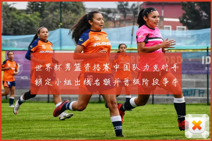 世界杯男篮资格赛中国队力克对手锁定小组出线名额并晋级阶段争夺