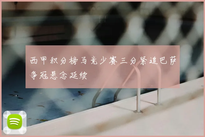 西甲积分榜马竞少赛三分紧追巴萨争冠悬念延续