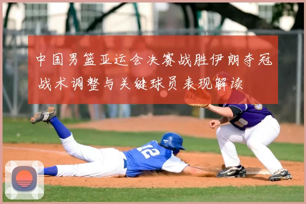 中国男篮亚运会决赛战胜伊朗夺冠 战术调整与关键球员表现解读