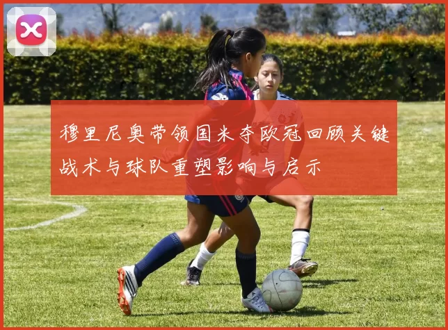 穆里尼奥带领国米夺欧冠回顾关键战术与球队重塑影响与启示