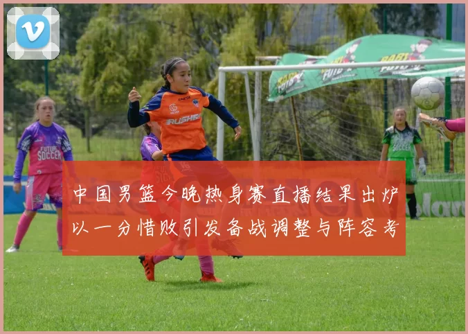 中国男篮今晚热身赛直播结果出炉以一分惜败引发备战调整与阵容考验