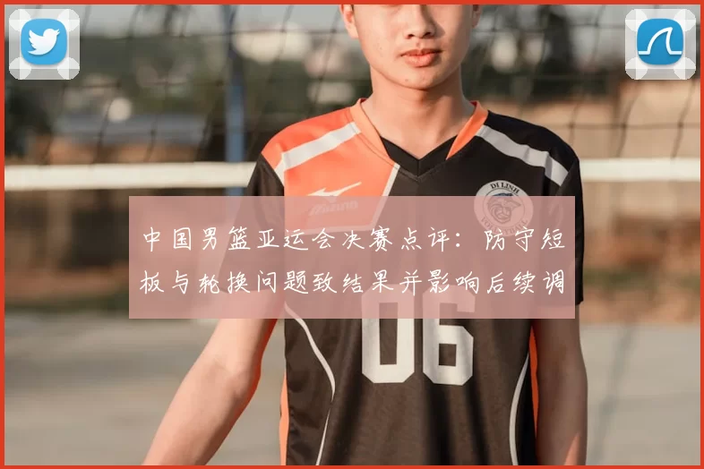 中国男篮亚运会决赛点评：防守短板与轮换问题致结果并影响后续调整