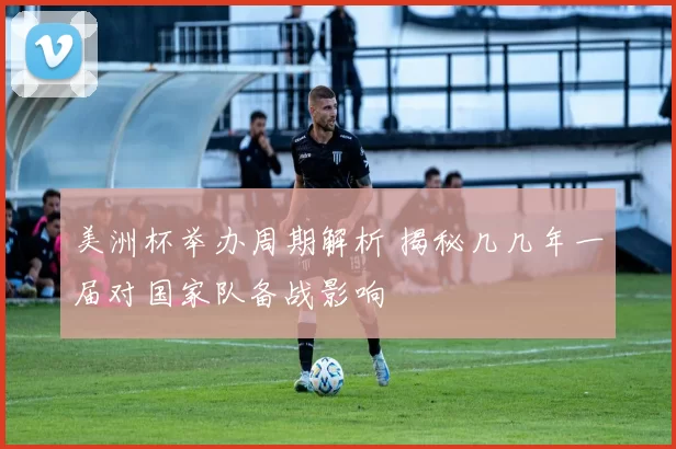 美洲杯举办周期解析 揭秘几几年一届对国家队备战影响