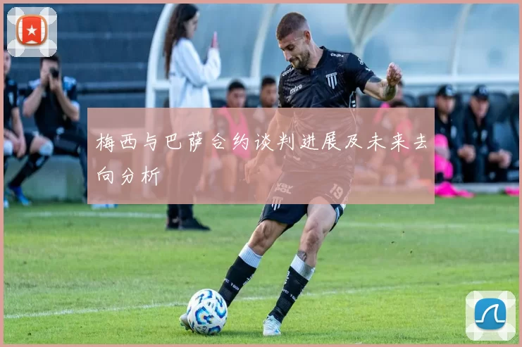 梅西与巴萨合约谈判进展及未来去向分析