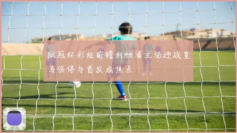 欧冠杯彩经前瞻利物浦主场迎战皇马伤停与首发成焦点