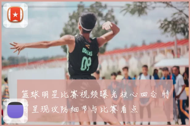 篮球明星比赛视频曝光核心回合 特写呈现攻防细节与比赛看点