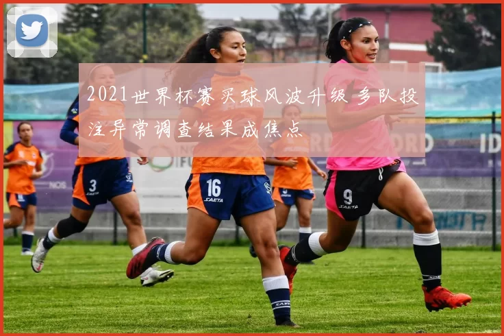 2021世界杯赛买球风波升级 多队投注异常调查结果成焦点