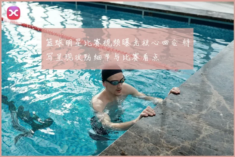 篮球明星比赛视频曝光核心回合 特写呈现攻防细节与比赛看点