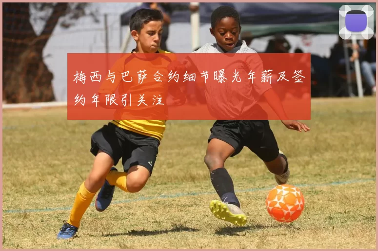 梅西与巴萨合约细节曝光年薪及签约年限引关注
