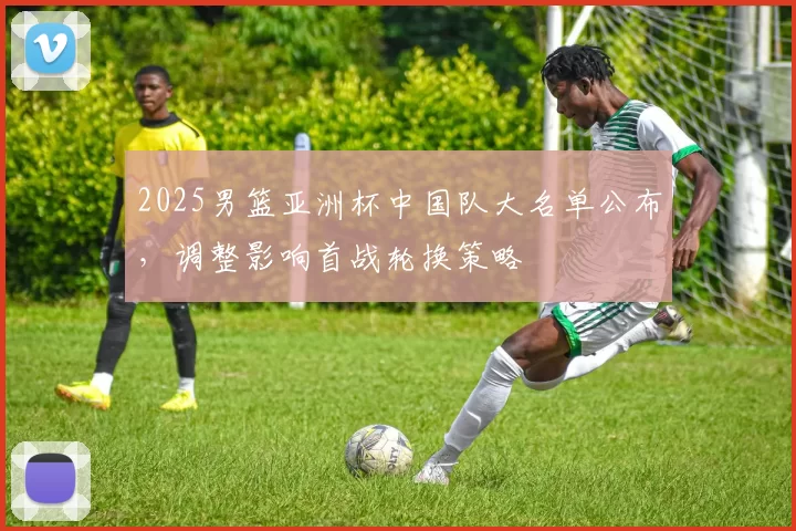 2025男篮亚洲杯中国队大名单公布，调整影响首战轮换策略