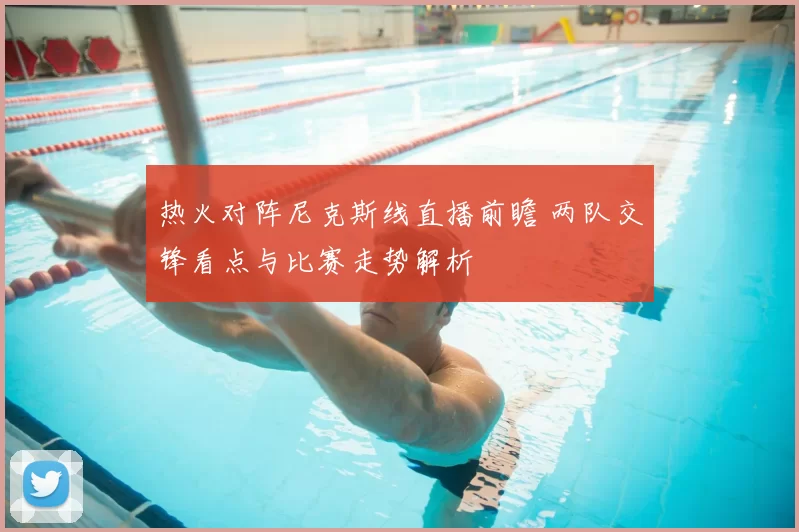 热火对阵尼克斯线直播前瞻 两队交锋看点与比赛走势解析