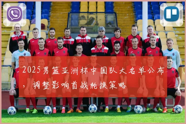 2025男篮亚洲杯中国队大名单公布，调整影响首战轮换策略