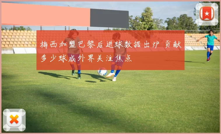 梅西加盟巴黎后进球数据出炉 贡献多少球成外界关注焦点