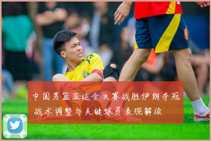 中国男篮亚运会决赛战胜伊朗夺冠 战术调整与关键球员表现解读