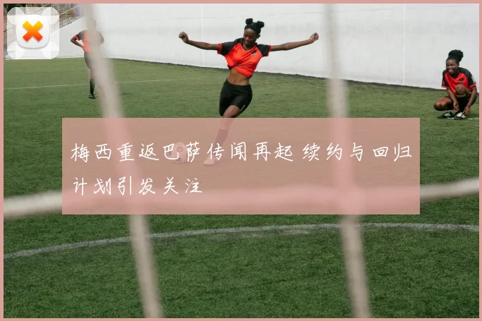 梅西重返巴萨传闻再起 续约与回归计划引发关注