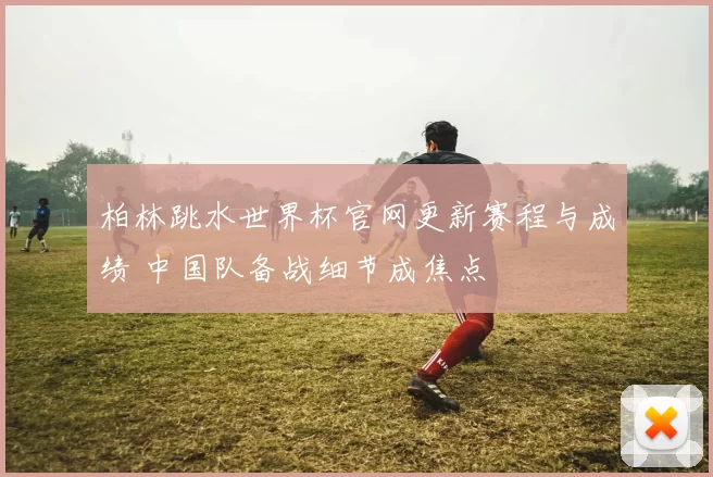 柏林跳水世界杯官网更新赛程与成绩 中国队备战细节成焦点