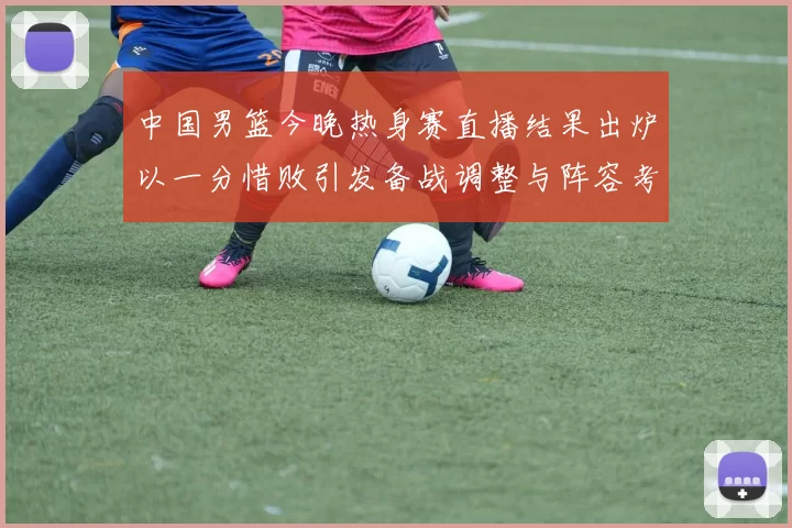 中国男篮今晚热身赛直播结果出炉以一分惜败引发备战调整与阵容考验