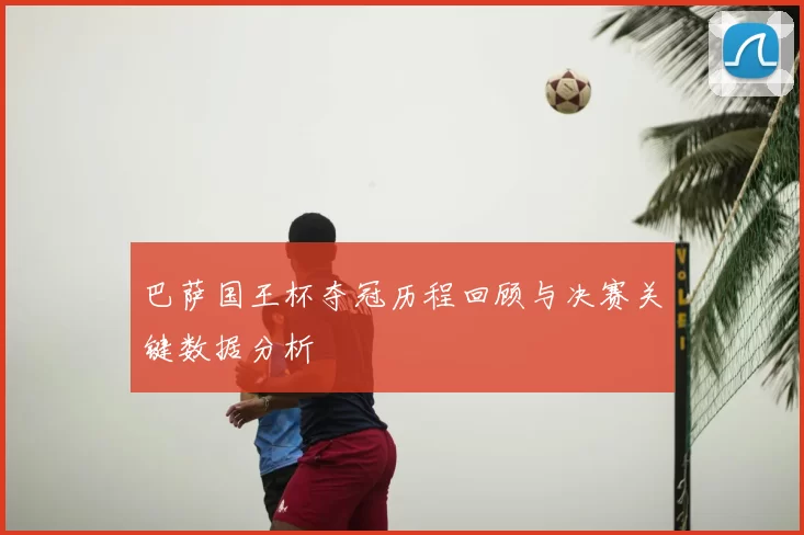 巴萨国王杯夺冠历程回顾与决赛关键数据分析