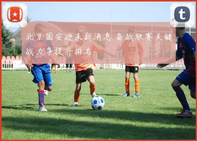 北京国安迎来新消息 备战联赛关键战力争提升排名