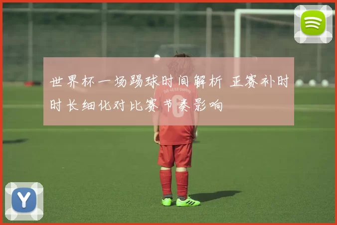 世界杯一场踢球时间解析 正赛补时时长细化对比赛节奏影响