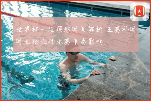 世界杯一场踢球时间解析 正赛补时时长细化对比赛节奏影响